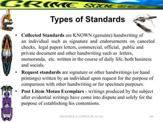 Types of Standards
• Collected Standards are KNOWN (genuine) handwriting of
an individual such as signature and endorsements on canceled
checks, legal papers letters, commercial, official, public and
private document and other handwriting such as letters,
memoranda, etc. written in the course of daily life, both business
and socials.
• Request standards are signature or other handwritings (or hand
printings) written by an individual upon request for the purpose of
comparison with other handwriting or for specimen purposes.
• Post Litem Motan Exemplars - writings produced by the subject
after evidential writings have come into dispute and solely for the
purpose of establishing his contentions.
100
RHEM RICK N. CORPUZ, Ph. D Crim
 