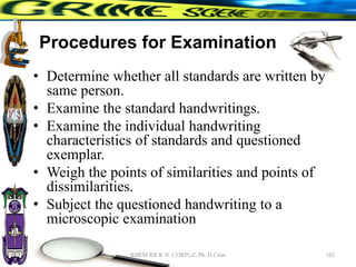 Procedures for Examination
• Determine whether all standards are written by
same person.
• Examine the standard handwritings.
• Examine the individual handwriting
characteristics of standards and questioned
exemplar.
• Weigh the points of similarities and points of
dissimilarities.
• Subject the questioned handwriting to a
microscopic examination
102
RHEM RICK N. CORPUZ, Ph. D Crim
 