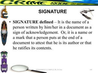 SIGNATURE
• SIGNATURE defined – It is the name of a
person written by him/her in a document as a
sign of acknowledgement. Or, it is a name or
a mark that a person puts at the end of a
document to attest that he is its author or that
he ratifies its contents.
105
RHEM RICK N. CORPUZ, Ph. D Crim
 