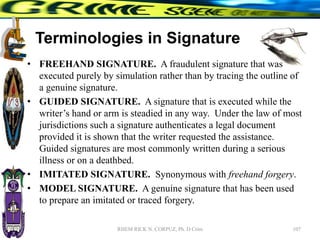 Terminologies in Signature
• FREEHAND SIGNATURE. A fraudulent signature that was
executed purely by simulation rather than by tracing the outline of
a genuine signature.
• GUIDED SIGNATURE. A signature that is executed while the
writer’s hand or arm is steadied in any way. Under the law of most
jurisdictions such a signature authenticates a legal document
provided it is shown that the writer requested the assistance.
Guided signatures are most commonly written during a serious
illness or on a deathbed.
• IMITATED SIGNATURE. Synonymous with freehand forgery.
• MODEL SIGNATURE. A genuine signature that has been used
to prepare an imitated or traced forgery.
107
RHEM RICK N. CORPUZ, Ph. D Crim
 