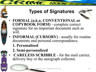 Types of Signatures
• FORMAL (a.k.a. CONVENTIONAL or
COPYBOOK FORM) - complete correct
signature for an important document such as
will.
• INFORMAL (CURSORY) - usually for routine
documents and personal correspondence.
1. Personalized
2. Semi-personalized
• CARELESS SCRIBBLE - for the mail carrier,
delivery boy or the autograph collector.
108
RHEM RICK N. CORPUZ, Ph. D Crim
 
