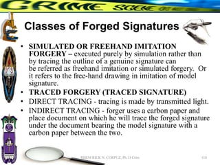 Classes of Forged Signatures
• SIMULATED OR FREEHAND IMITATION
FORGERY – executed purely by simulation rather than
by tracing the outline of a genuine signature can
be referred as freehand imitation or simulated forgery. Or
it refers to the free-hand drawing in imitation of model
signature.
• TRACED FORGERY (TRACED SIGNATURE)
• DIRECT TRACING - tracing is made by transmitted light.
• INDIRECT TRACING - forger uses a carbon paper and
place document on which he will trace the forged signature
under the document bearing the model signature with a
carbon paper between the two.
110
RHEM RICK N. CORPUZ, Ph. D Crim
 