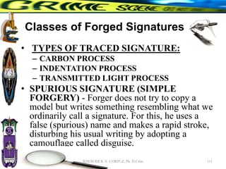 Classes of Forged Signatures
• TYPES OF TRACED SIGNATURE:
– CARBON PROCESS
– INDENTATION PROCESS
– TRANSMITTED LIGHT PROCESS
• SPURIOUS SIGNATURE (SIMPLE
FORGERY) - Forger does not try to copy a
model but writes something resembling what we
ordinarily call a signature. For this, he uses a
false (spurious) name and makes a rapid stroke,
disturbing his usual writing by adopting a
camouflage called disguise.
111
RHEM RICK N. CORPUZ, Ph. D Crim
 