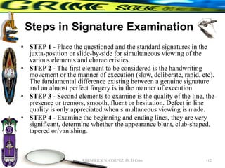 Steps in Signature Examination
• STEP 1 - Place the questioned and the standard signatures in the
juxta-position or slide-by-side for simultaneous viewing of the
various elements and characteristics.
• STEP 2 - The first element to be considered is the handwriting
movement or the manner of execution (slow, deliberate, rapid, etc).
The fundamental difference existing between a genuine signature
and an almost perfect forgery is in the manner of execution.
• STEP 3 - Second elements to examine is the quality of the line, the
presence or tremors, smooth, fluent or hesitation. Defect in line
quality is only appreciated when simultaneous viewing is made.
• STEP 4 - Examine the beginning and ending lines, they are very
significant, determine whether the appearance blunt, club-shaped,
tapered or/vanishing.
112
RHEM RICK N. CORPUZ, Ph. D Crim
 