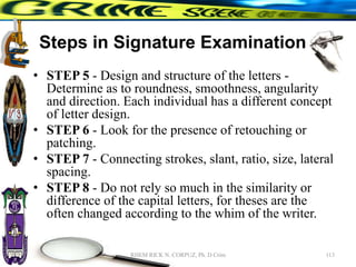 Steps in Signature Examination
• STEP 5 - Design and structure of the letters -
Determine as to roundness, smoothness, angularity
and direction. Each individual has a different concept
of letter design.
• STEP 6 - Look for the presence of retouching or
patching.
• STEP 7 - Connecting strokes, slant, ratio, size, lateral
spacing.
• STEP 8 - Do not rely so much in the similarity or
difference of the capital letters, for theses are the
often changed according to the whim of the writer.
113
RHEM RICK N. CORPUZ, Ph. D Crim
 