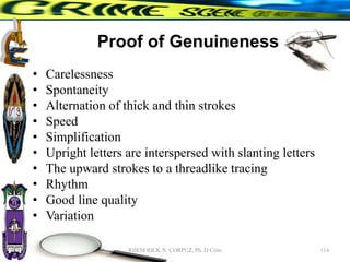 Proof of Genuineness
• Carelessness
• Spontaneity
• Alternation of thick and thin strokes
• Speed
• Simplification
• Upright letters are interspersed with slanting letters
• The upward strokes to a threadlike tracing
• Rhythm
• Good line quality
• Variation
114
RHEM RICK N. CORPUZ, Ph. D Crim
 