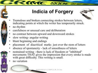 Indicia of Forgery
• Tremulous and broken connecting strokes between letters,
indicating points at which the writer has temporarily struck.
• no rhythm
• carefulness or unusual care and deliberation
• no contrast between upward and downward strokes
• slow writing- angular writing
• blunt beginning and endings
• placement of diacritical marks just over the stem of letters
• absence of spontaneity - lack of smoothness of letters
• restrained writing - there is lack of freedom or "inhibited"
movements THAT gives the impression that every stroke is made
with great difficulty. This writing is small.
• no variation
115
RHEM RICK N. CORPUZ, Ph. D Crim
 