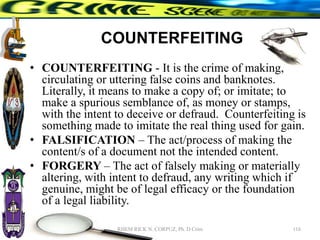 COUNTERFEITING
• COUNTERFEITING - It is the crime of making,
circulating or uttering false coins and banknotes.
Literally, it means to make a copy of; or imitate; to
make a spurious semblance of, as money or stamps,
with the intent to deceive or defraud. Counterfeiting is
something made to imitate the real thing used for gain.
• FALSIFICATION – The act/process of making the
content/s of a document not the intended content.
• FORGERY – The act of falsely making or materially
altering, with intent to defraud, any writing which if
genuine, might be of legal efficacy or the foundation
of a legal liability.
116
RHEM RICK N. CORPUZ, Ph. D Crim
 