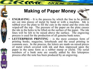 Making of Paper Money
• ENGRAVING – It is the process by which the line to be printed
are cut into pieces of metal by hand or with a machine. Ink is
rubbed over the plate to fill the cuts in the metal and the extra ink
wiped-off the top. The pressure of the paper on the plate causes
the ink in the holes to be lifted on the surface of the paper. The ink
lines will be felt to be raised above the surface. The engraving
process is used for the production of all genuine bank notes.
• LETTERPRESS PRINTING – is the most common form of
printing books, magazine, letterheads and the usual printing in
common uses. In the process, the letters are made on raised pieces
of metal which covered with ink and then impressed upon the
paper in the same form as a rubber stamp or cliché. The serial
numbers of a bank note are usually added by this letterpress
process after the note has been produced by an engraving.
117
RHEM RICK N. CORPUZ, Ph. D Crim
 