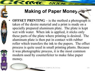 Making of Paper Money
• OFFSET PRINTING – is the method a photograph is
taken of the desire material and a print is made on a
specially prepared aluminum plate. The plate is kept
wet with water. When ink is applied, it sticks only
these parts of the plate where printing is desired. The
aluminum plate is then put in contact with rubber
roller which transfers the ink to the papers. The offset
process is quite used in small printing plants. Because
it was photographic process, it is the most common
modern used by counterfeiter to make false paper
money.
118
RHEM RICK N. CORPUZ, Ph. D Crim
 