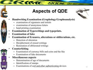 Aspects of QDE
• Handwriting Examination (Graphology/Graphoanalysis)
– examination of signatures and initials
– examination of anonymous letters
– hand printing examination
• Examination of Typewritings and typeprints.
• Examination of Inks
• Examination of Erasures, alterations or obliterations, etc.
– Detection of alteration
– Decipherment of erased writings
– Restoration of obliterated writings
• Counterfeiting
– Examination of currency bills and coins and the like
– Examination of fake documents
• Miscellaneous aspects
– Determination of age of documents
– Identification of stamps
– Examinations of seal and other authenticating devices 12
RHEM RICK N. CORPUZ, Ph. D Crim
 