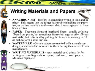 Writing Materials and Papers
• ANACHRONISM – It refers to something wrong in time and in
place. This means that the forger has trouble matching the paper,
ink, or writing materials to the exact date it was supposed to have
been written.
• PAPER – These are sheets of interlaced fibers - usually cellulose
fibers from plants, but sometimes from cloth rags or other fibrous
materials, that is formed by pulping the fibers and causing to felt,
or mat, to form a solid surface.
• WATERMARK - Certain papers are marked with a translucent
design, a watermarks impressed in them during the course of their
manufacture.
• WRITING MATERIALS – Any material used primarily for
writing or recording such as papers, cardboard, board papers,
Morocco paper, etc.
124
RHEM RICK N. CORPUZ, Ph. D Crim
 
