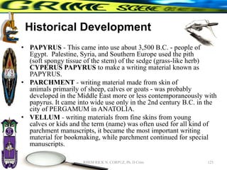 Historical Development
• PAPYRUS - This came into use about 3,500 B.C. - people of
Egypt. Palestine, Syria, and Southern Europe used the pith
(soft spongy tissue of the stem) of the sedge (grass-like herb)
CYPERUS PAPYRUS to make a writing material known as
PAPYRUS.
• PARCHMENT - writing material made from skin of
animals primarily of sheep, calves or goats - was probably
developed in the Middle East more or less contemporaneously with
papyrus. It came into wide use only in the 2nd century B.C. in the
city of PERGAMUM in ANATOLIA.
• VELLUM - writing materials from fine skins from young
calves or kids and the term (name) was often used for all kind of
parchment manuscripts, it became the most important writing
material for bookmaking, while parchment continued for special
manuscripts.
125
RHEM RICK N. CORPUZ, Ph. D Crim
 