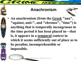Anachronism
• An anachronism (from the Greek "ana",
"against, anti-", and "chronos", "time") is
anything that is temporally incongruous in
the time period it has been placed in—that
is, it appears in a temporal context in
which it seems sufficiently out of place as to
be peculiar, incomprehensible or
impossible.
126
RHEM RICK N. CORPUZ, Ph. D Crim
 
