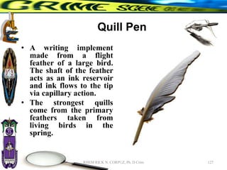 Quill Pen
• A writing implement
made from a flight
feather of a large bird.
The shaft of the feather
acts as an ink reservoir
and ink flows to the tip
via capillary action.
• The strongest quills
come from the primary
feathers taken from
living birds in the
spring.
127
RHEM RICK N. CORPUZ, Ph. D Crim
 