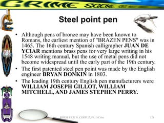 Steel point pen
• Although pens of bronze may have been known to
Romans, the earliest mention of "BRAZEN PENS" was in
1465. The 16th century Spanish calligrapher JUAN DE
YCIAR mentions brass pens for very large writing in his
1548 writing manual, but the use of metal pens did not
become widespread until the early part of the 19th century.
• The first patented steel pen point was made by the English
engineer BRYAN DONKIN in 1803.
• The leading 19th century English pen manufacturers were
WILLIAM JOSEPH GILLOT, WILLIAM
MITCHELL, AND JAMES STEPHEN PERRY.
128
RHEM RICK N. CORPUZ, Ph. D Crim
 