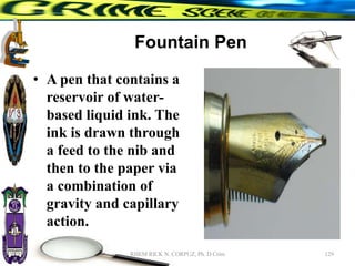 Fountain Pen
• A pen that contains a
reservoir of water-
based liquid ink. The
ink is drawn through
a feed to the nib and
then to the paper via
a combination of
gravity and capillary
action.
129
RHEM RICK N. CORPUZ, Ph. D Crim
 