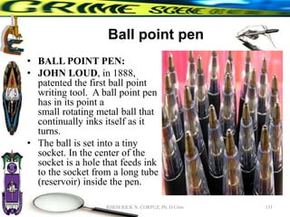 Ball point pen
• BALL POINT PEN:
• JOHN LOUD, in 1888,
patented the first ball point
writing tool. A ball point pen
has in its point a
small rotating metal ball that
continually inks itself as it
turns.
• The ball is set into a tiny
socket. In the center of the
socket is a hole that feeds ink
to the socket from a long tube
(reservoir) inside the pen.
131
RHEM RICK N. CORPUZ, Ph. D Crim
 