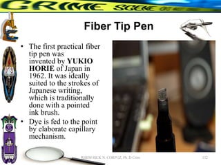 Fiber Tip Pen
• The first practical fiber
tip pen was
invented by YUKIO
HORIE of Japan in
1962. It was ideally
suited to the strokes of
Japanese writing,
which is traditionally
done with a pointed
ink brush.
• Dye is fed to the point
by elaborate capillary
mechanism.
132
RHEM RICK N. CORPUZ, Ph. D Crim
 