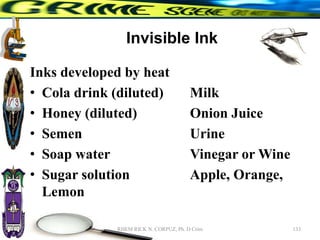 Invisible Ink
Inks developed by heat
• Cola drink (diluted) Milk
• Honey (diluted) Onion Juice
• Semen Urine
• Soap water Vinegar or Wine
• Sugar solution Apple, Orange,
Lemon
133
RHEM RICK N. CORPUZ, Ph. D Crim
 
