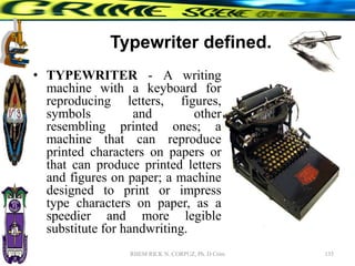 Typewriter defined.
• TYPEWRITER - A writing
machine with a keyboard for
reproducing letters, figures,
symbols and other
resembling printed ones; a
machine that can reproduce
printed characters on papers or
that can produce printed letters
and figures on paper; a machine
designed to print or impress
type characters on paper, as a
speedier and more legible
substitute for handwriting.
135
RHEM RICK N. CORPUZ, Ph. D Crim
 