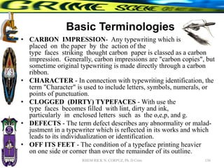 Basic Terminologies
• CARBON IMPRESSION- Any typewriting which is
placed on the paper by the action of the
type faces striking thought carbon paper is classed as a carbon
impression. Generally, carbon impressions are "carbon copies", but
sometime original typewriting is made directly through a carbon
ribbon.
• CHARACTER - In connection with typewriting identification, the
term "Character" is used to include letters, symbols, numerals, or
points of punctuation.
• CLOGGED (DIRTY) TYPEFACES - With use the
type faces becomes filled with lint, dirty and ink,
particularly in enclosed letters such as the o,e,p, and g.
• DEFECTS - The term defect describes any abnormality or malad-
justment in a typewriter which is reflected in its works and which
leads to its individualization or identification.
• OFF ITS FEET - The condition of a typeface printing heavier
on one side or corner than over the remainder of its outline.
136
RHEM RICK N. CORPUZ, Ph. D Crim
 