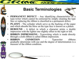 Basic Terminologies
• PERMANENT DEFECT - Any identifying characteristics of a
type-writer which cannot be corrected by simply cleaning the type
face or replacing the ribbon is classified as a permanent defect.
• PLATEN - The cylinder which serve as the backing of the paper
and which absorbs the blow on the type face is known as a platen.
• REBOUND - A defect in which a character prints a double
impression with the lighter one slightly offset to the right or left.
• RIBBON IMPRESSIONS - Typewriting which is made directly
through a cloth ribbon is called ribbon impression.
• RIBBON CONDITION - Typewriter ribbons
gradually deteriorate with use and the degree of determination is a
measure of the ribbon condition.
137
RHEM RICK N. CORPUZ, Ph. D Crim
 