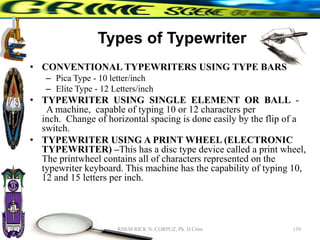 Types of Typewriter
• CONVENTIONAL TYPEWRITERS USING TYPE BARS
– Pica Type - 10 letter/inch
– Elite Type - 12 Letters/inch
• TYPEWRITER USING SINGLE ELEMENT OR BALL -
A machine, capable of typing 10 or 12 characters per
inch. Change of horizontal spacing is done easily by the flip of a
switch.
• TYPEWRITER USING A PRINT WHEEL (ELECTRONIC
TYPEWRITER) –This has a disc type device called a print wheel,
The printwheel contains all of characters represented on the
typewriter keyboard. This machine has the capability of typing 10,
12 and 15 letters per inch.
139
RHEM RICK N. CORPUZ, Ph. D Crim
 