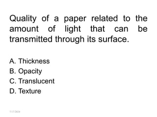 Quality of a paper related to the
amount of light that can be
transmitted through its surface.
A. Thickness
B. Opacity
C. Translucent
D. Texture
7/17/2024
 
