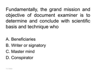 Fundamentally, the grand mission and
objective of document examiner is to
determine and conclude with scientific
basis and technique who
A. Beneficiaries
B. Writer or signatory
C. Master mind
D. Conspirator
7/17/2024
 