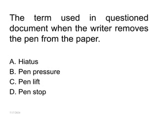 The term used in questioned
document when the writer removes
the pen from the paper.
A. Hiatus
B. Pen pressure
C. Pen lift
D. Pen stop
7/17/2024
 