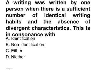 A writing was written by one
person when there is a sufficient
number of identical writing
habits and the absence of
divergent characteristics. This is
in consonance with
A. Identification
B. Non-identification
C. Either
D. Niether
7/17/2024
 