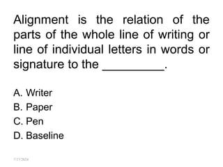 Alignment is the relation of the
parts of the whole line of writing or
line of individual letters in words or
signature to the _________.
A. Writer
B. Paper
C. Pen
D. Baseline
7/17/2024
 