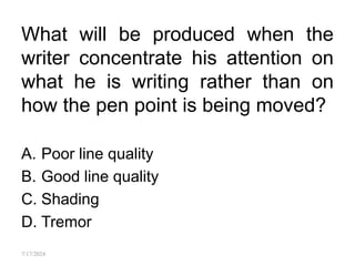 What will be produced when the
writer concentrate his attention on
what he is writing rather than on
how the pen point is being moved?
A. Poor line quality
B. Good line quality
C. Shading
D. Tremor
7/17/2024
 