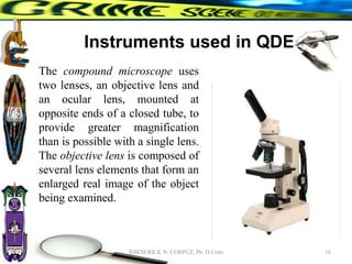 Instruments used in QDE
The compound microscope uses
two lenses, an objective lens and
an ocular lens, mounted at
opposite ends of a closed tube, to
provide greater magnification
than is possible with a single lens.
The objective lens is composed of
several lens elements that form an
enlarged real image of the object
being examined.
16
RHEM RICK N. CORPUZ, Ph. D Crim
 