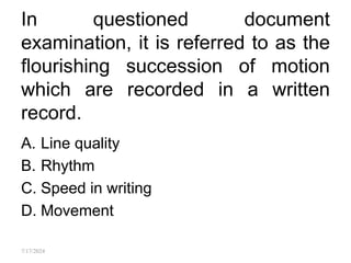 In questioned document
examination, it is referred to as the
flourishing succession of motion
which are recorded in a written
record.
A. Line quality
B. Rhythm
C. Speed in writing
D. Movement
7/17/2024
 