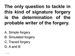 The only question to tackle in
this kind of signature forgery
is the determination of the
probable writer of the forgery.
A. Simple forgery
B. Simulated forgery
C. Traced forgery
D. A and B
7/17/2024
 