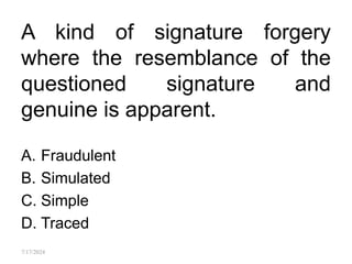 A kind of signature forgery
where the resemblance of the
questioned signature and
genuine is apparent.
A. Fraudulent
B. Simulated
C. Simple
D. Traced
7/17/2024
 