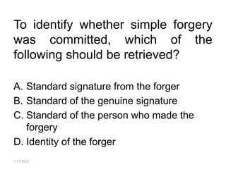 To identify whether simple forgery
was committed, which of the
following should be retrieved?
A. Standard signature from the forger
B. Standard of the genuine signature
C. Standard of the person who made the
forgery
D. Identity of the forger
7/17/2024
 