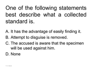 One of the following statements
best describe what a collected
standard is.
A. It has the advantage of easily finding it.
B. Attempt to disguise is removed.
C. The accused is aware that the specimen
will be used against him.
D. None
7/17/2024
 