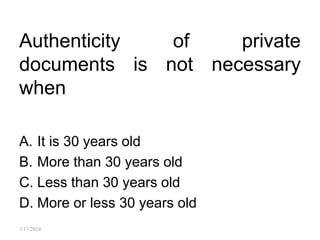 Authenticity of private
documents is not necessary
when
A. It is 30 years old
B. More than 30 years old
C. Less than 30 years old
D. More or less 30 years old
7/17/2024
 