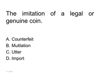 The imitation of a legal or
genuine coin.
A. Counterfeit
B. Mutilation
C. Utter
D. Import
7/17/2024
 