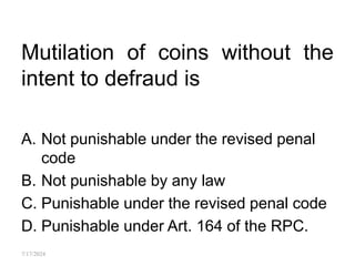 Mutilation of coins without the
intent to defraud is
A. Not punishable under the revised penal
code
B. Not punishable by any law
C. Punishable under the revised penal code
D. Punishable under Art. 164 of the RPC.
7/17/2024
 