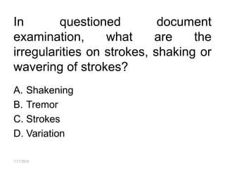 In questioned document
examination, what are the
irregularities on strokes, shaking or
wavering of strokes?
A. Shakening
B. Tremor
C. Strokes
D. Variation
7/17/2024
 