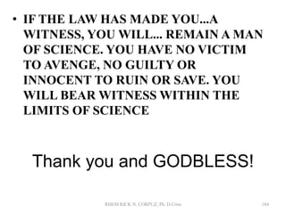 Thank you and GODBLESS!
• IF THE LAW HAS MADE YOU...A
WITNESS, YOU WILL... REMAIN A MAN
OF SCIENCE. YOU HAVE NO VICTIM
TO AVENGE, NO GUILTY OR
INNOCENT TO RUIN OR SAVE. YOU
WILL BEAR WITNESS WITHIN THE
LIMITS OF SCIENCE
RHEM RICK N. CORPUZ, Ph. D Crim 184
 