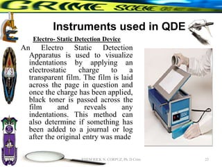 Instruments used in QDE
Electro- Static Detection Device
An Electro Static Detection
Apparatus is used to visualize
indentations by applying an
electrostatic charge to a
transparent film. The film is laid
across the page in question and
once the charge has been applied,
black toner is passed across the
film and reveals any
indentations. This method can
also determine if something has
been added to a journal or log
after the original entry was made
23
RHEM RICK N. CORPUZ, Ph. D Crim
 