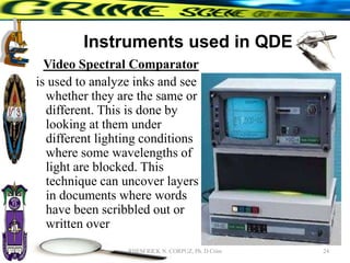 Instruments used in QDE
Video Spectral Comparator
is used to analyze inks and see
whether they are the same or
different. This is done by
looking at them under
different lighting conditions
where some wavelengths of
light are blocked. This
technique can uncover layers
in documents where words
have been scribbled out or
written over
24
RHEM RICK N. CORPUZ, Ph. D Crim
 