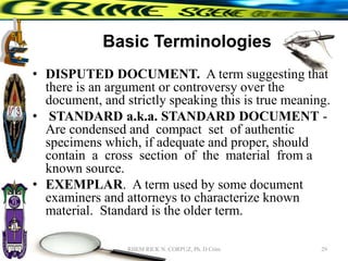 Basic Terminologies
• DISPUTED DOCUMENT. A term suggesting that
there is an argument or controversy over the
document, and strictly speaking this is true meaning.
• STANDARD a.k.a. STANDARD DOCUMENT -
Are condensed and compact set of authentic
specimens which, if adequate and proper, should
contain a cross section of the material from a
known source.
• EXEMPLAR. A term used by some document
examiners and attorneys to characterize known
material. Standard is the older term.
29
RHEM RICK N. CORPUZ, Ph. D Crim
 