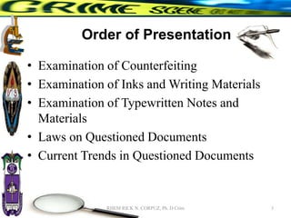 Order of Presentation
• Examination of Counterfeiting
• Examination of Inks and Writing Materials
• Examination of Typewritten Notes and
Materials
• Laws on Questioned Documents
• Current Trends in Questioned Documents
3
RHEM RICK N. CORPUZ, Ph. D Crim
 
