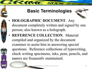 Basic Terminologies
• HOLOGRAPHIC DOCUMENT. Any
document completely written and signed by one
person; also known as a holograph.
• REFERENCE COLLECTION. Material
compiled and organized by the document
examiner to assist him in answering special
questions. Reference collections of typewriting,
check writing specimens, inks, pens, pencils, and
papers are frequently maintained.
30
RHEM RICK N. CORPUZ, Ph. D Crim
 